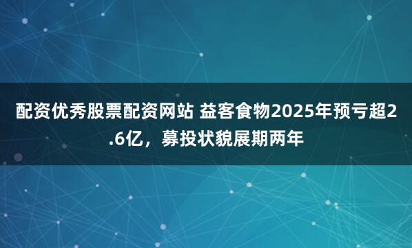 配资优秀股票配资网站 益客食物2025年预亏超2.6亿，募投状貌展期两年