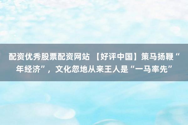 配资优秀股票配资网站 【好评中国】策马扬鞭“年经济”，文化忽地从来王人是“一马率先”