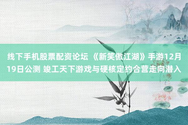 线下手机股票配资论坛 《新笑傲江湖》手游12月19日公测 竣工天下游戏与硬核定约合营走向潜入