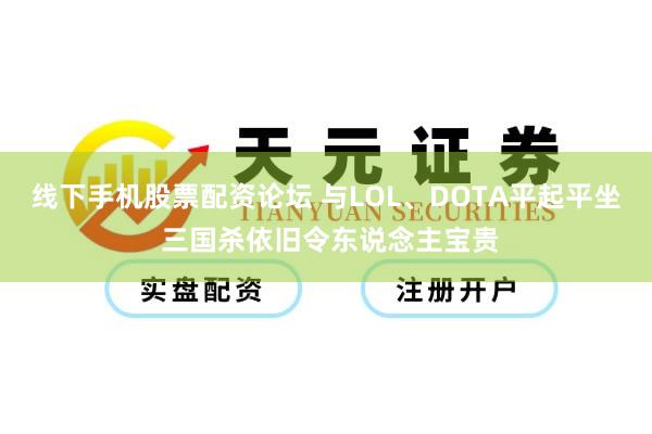 线下手机股票配资论坛 与LOL、DOTA平起平坐 三国杀依旧令东说念主宝贵