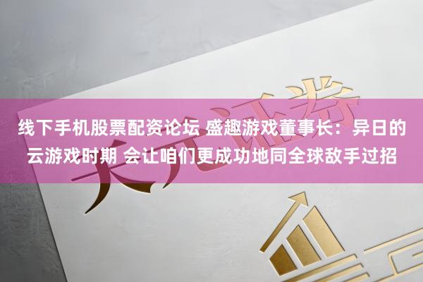 线下手机股票配资论坛 盛趣游戏董事长：异日的云游戏时期 会让咱们更成功地同全球敌手过招
