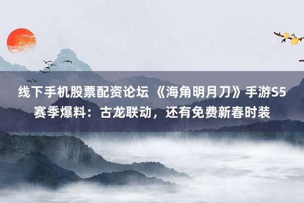 线下手机股票配资论坛 《海角明月刀》手游S5赛季爆料：古龙联动，还有免费新春时装