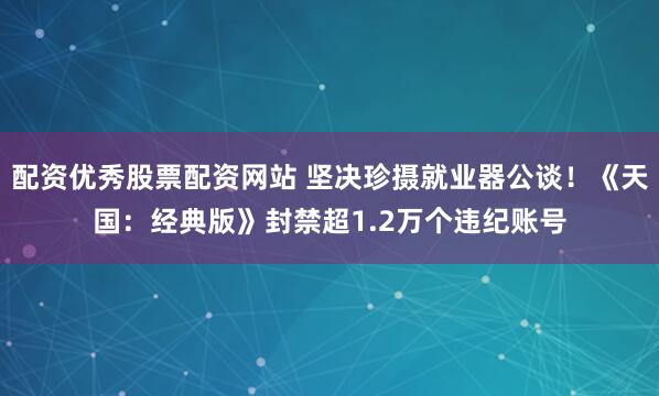 配资优秀股票配资网站 坚决珍摄就业器公谈！《天国：经典版》封禁超1.2万个违纪账号