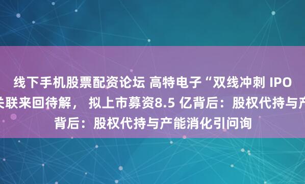 线下手机股票配资论坛 高特电子“双线冲刺 IPO”对赌悬顶、关联来回待解， 拟上市募资8.5 亿背后：股权代持与产能消化引问询