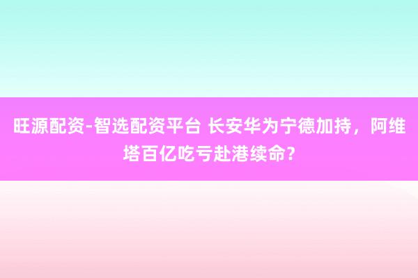 旺源配资-智选配资平台 长安华为宁德加持，阿维塔百亿吃亏赴港续命？