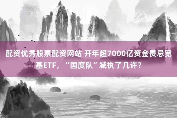 配资优秀股票配资网站 开年超7000亿资金畏忌宽基ETF，“国度队”减执了几许？