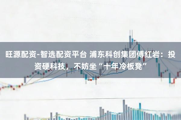 旺源配资-智选配资平台 浦东科创集团傅红岩：投资硬科技，不妨坐“十年冷板凳”