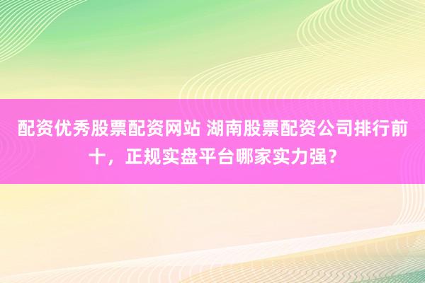 配资优秀股票配资网站 湖南股票配资公司排行前十，正规实盘平台哪家实力强？