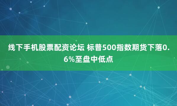 线下手机股票配资论坛 标普500指数期货下落0.6%至盘中低点