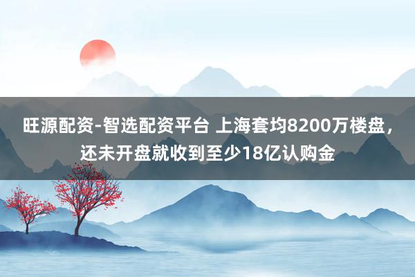 旺源配资-智选配资平台 上海套均8200万楼盘，还未开盘就收到至少18亿认购金