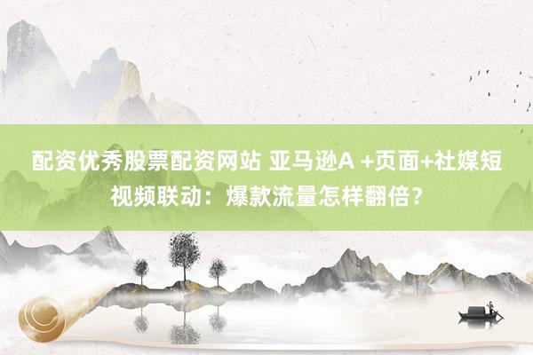 配资优秀股票配资网站 亚马逊A +页面+社媒短视频联动：爆款流量怎样翻倍？