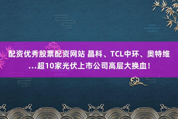 配资优秀股票配资网站 晶科、TCL中环、奥特维…超10家光伏上市公司高层大换血！