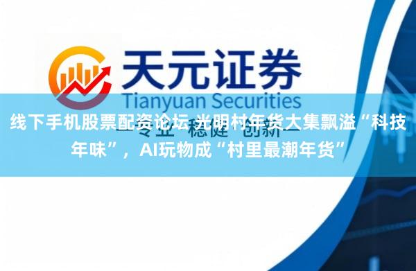 线下手机股票配资论坛 光明村年货大集飘溢“科技年味”，AI玩物成“村里最潮年货”