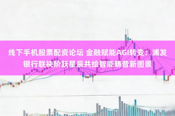 线下手机股票配资论坛 金融赋能AGI转变：浦发银行联袂阶跃星辰共绘智能畴昔新图景