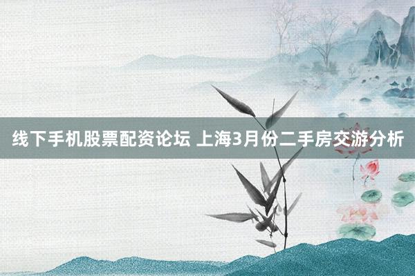 线下手机股票配资论坛 上海3月份二手房交游分析