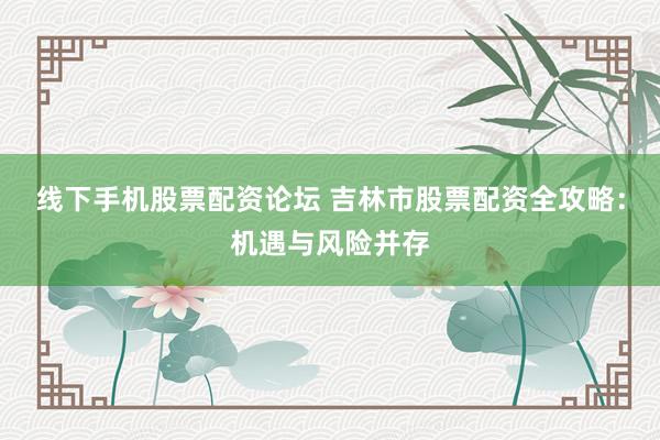线下手机股票配资论坛 吉林市股票配资全攻略：机遇与风险并存