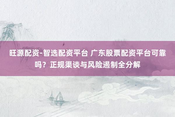 旺源配资-智选配资平台 广东股票配资平台可靠吗？正规渠谈与风险遏制全分解