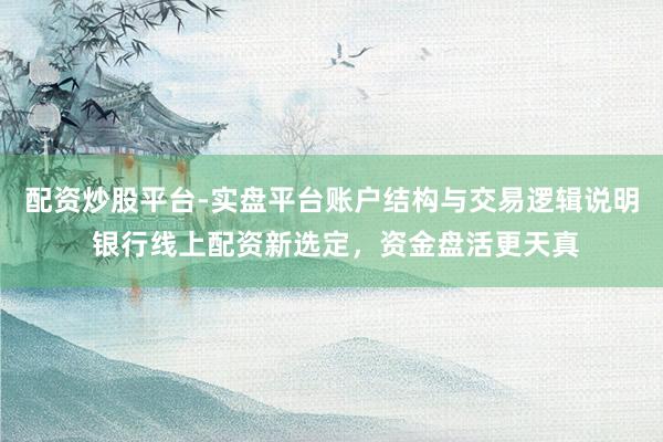 配资炒股平台-实盘平台账户结构与交易逻辑说明 银行线上配资新选定，资金盘活更天真