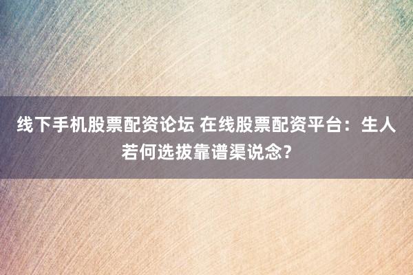 线下手机股票配资论坛 在线股票配资平台：生人若何选拔靠谱渠说念？