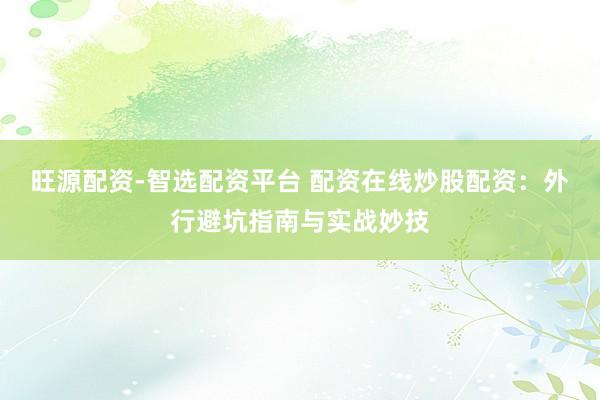 旺源配资-智选配资平台 配资在线炒股配资：外行避坑指南与实战妙技