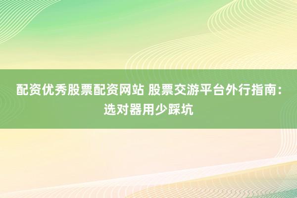 配资优秀股票配资网站 股票交游平台外行指南：选对器用少踩坑