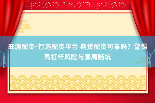 旺源配资-智选配资平台 期货配资可靠吗？警惕高杠杆风险与骗局陷坑