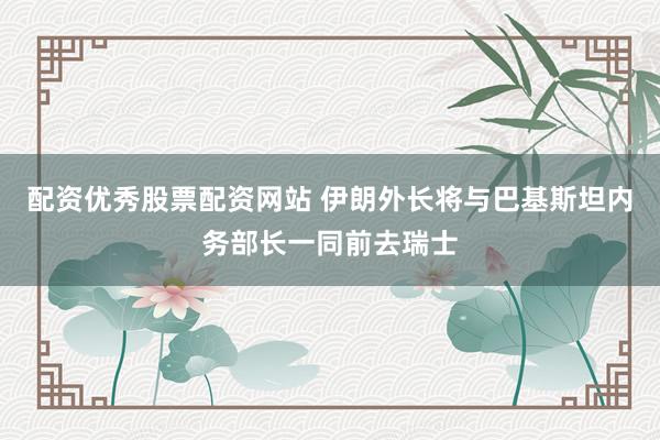 配资优秀股票配资网站 伊朗外长将与巴基斯坦内务部长一同前去瑞士
