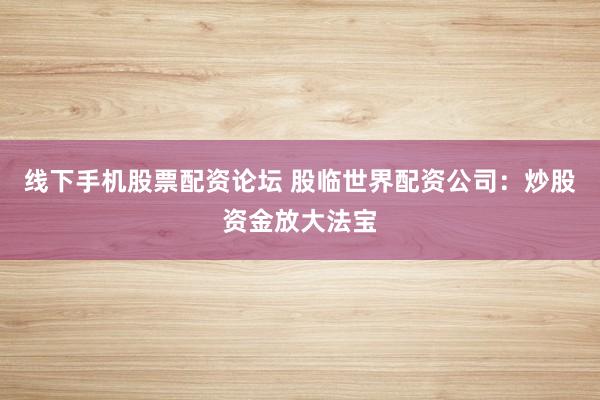 线下手机股票配资论坛 股临世界配资公司：炒股资金放大法宝