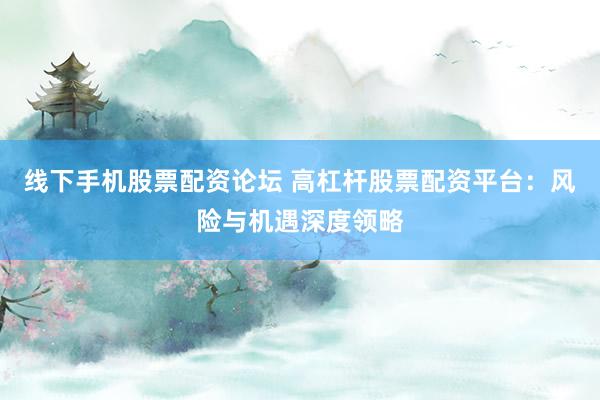 线下手机股票配资论坛 高杠杆股票配资平台：风险与机遇深度领略