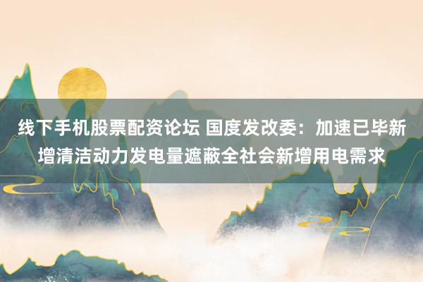 线下手机股票配资论坛 国度发改委：加速已毕新增清洁动力发电量遮蔽全社会新增用电需求