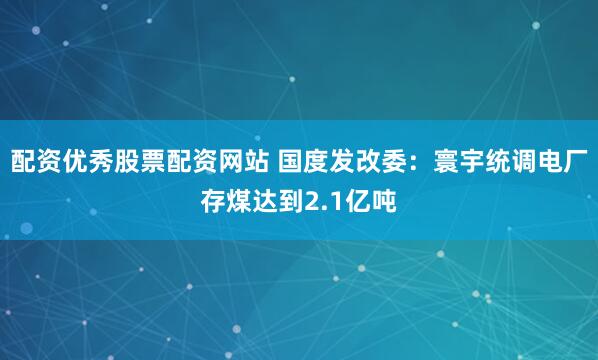 配资优秀股票配资网站 国度发改委：寰宇统调电厂存煤达到2.1亿吨