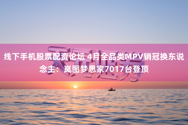 线下手机股票配资论坛 4月全品类MPV销冠换东说念主：岚图梦思家7017台登顶