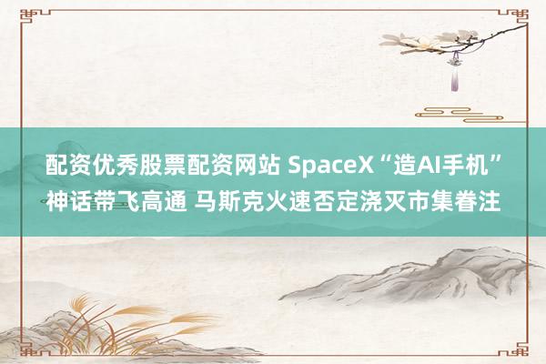 配资优秀股票配资网站 SpaceX“造AI手机”神话带飞高通 马斯克火速否定浇灭市集眷注