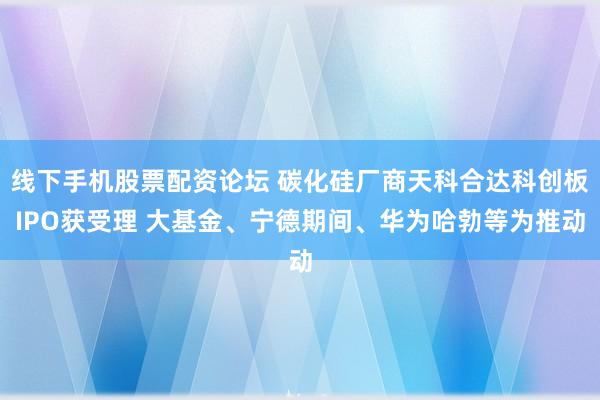 线下手机股票配资论坛 碳化硅厂商天科合达科创板IPO获受理 大基金、宁德期间、华为哈勃等为推动
