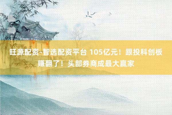 旺源配资-智选配资平台 105亿元！跟投科创板赚翻了！头部券商成最大赢家