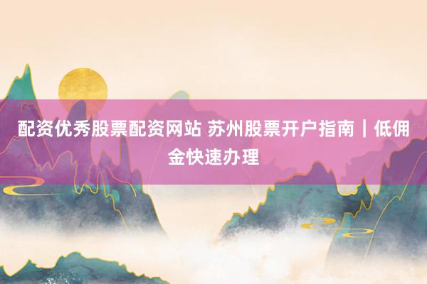 配资优秀股票配资网站 苏州股票开户指南｜低佣金快速办理