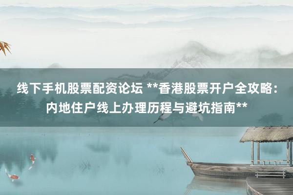 线下手机股票配资论坛 **香港股票开户全攻略：内地住户线上办理历程与避坑指南**