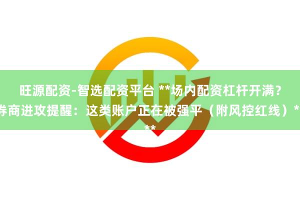 旺源配资-智选配资平台 **场内配资杠杆开满？券商进攻提醒：这类账户正在被强平（附风控红线）**