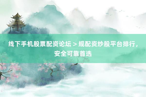 线下手机股票配资论坛 > 规配资炒股平台排行，安全可靠首选
