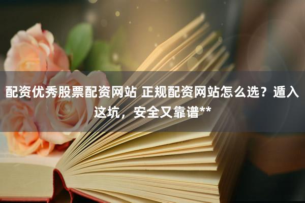 配资优秀股票配资网站 正规配资网站怎么选？遁入这坑，安全又靠谱**