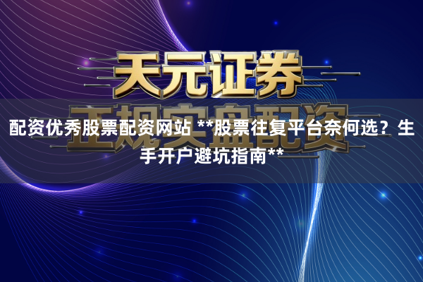 配资优秀股票配资网站 **股票往复平台奈何选？生手开户避坑指南**