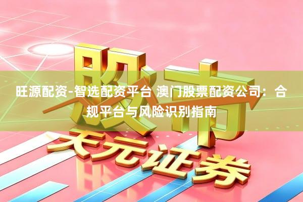 旺源配资-智选配资平台 澳门股票配资公司：合规平台与风险识别指南