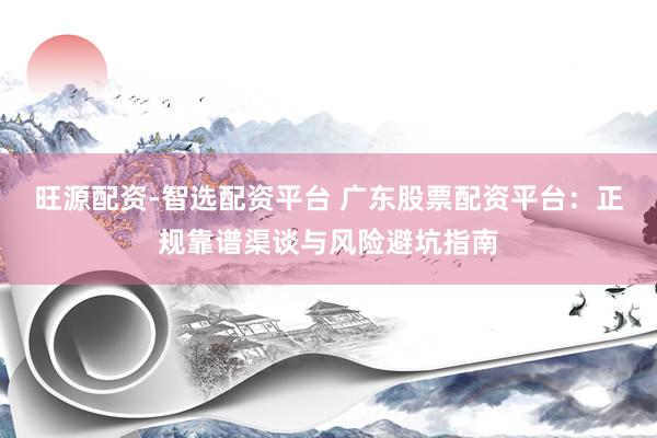 旺源配资-智选配资平台 广东股票配资平台：正规靠谱渠谈与风险避坑指南