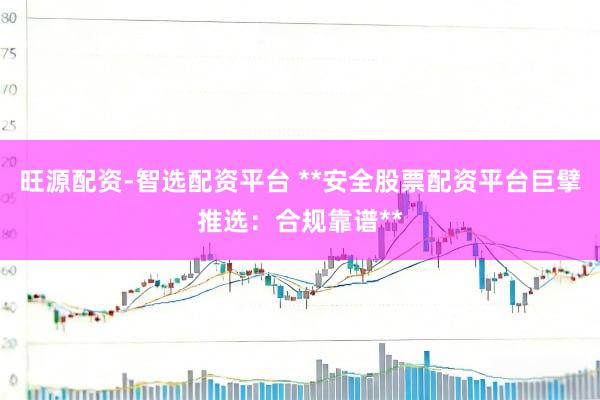 旺源配资-智选配资平台 **安全股票配资平台巨擘推选：合规靠谱**