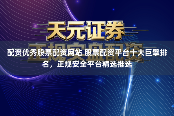 配资优秀股票配资网站 股票配资平台十大巨擘排名，正规安全平台精选推选